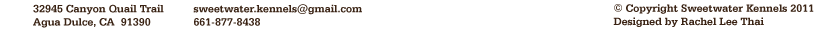 Sweetwater Kennels Footer Information: Copyright 2011 Sweetwater Kennels; Designed by Rachel Thai; Contact information: s w e e t w a t e r k e n n e l s @ g m a i l . c o m; contact number: 661-877-8438; address: 32945 Canyon Quail Trail Agua Dulce, CA  91390Sweetwater Kennels Footer Information: Copyright 2011 Sweetwater Kennels; Designed by Rachel Thai; Contact information: s w e e t w a t e r k e n n e l s @ g m a i l . c o m; contact number: 661-877-8438; address: 32945 Canyon Quail Trail Agua Dulce, CA  91390